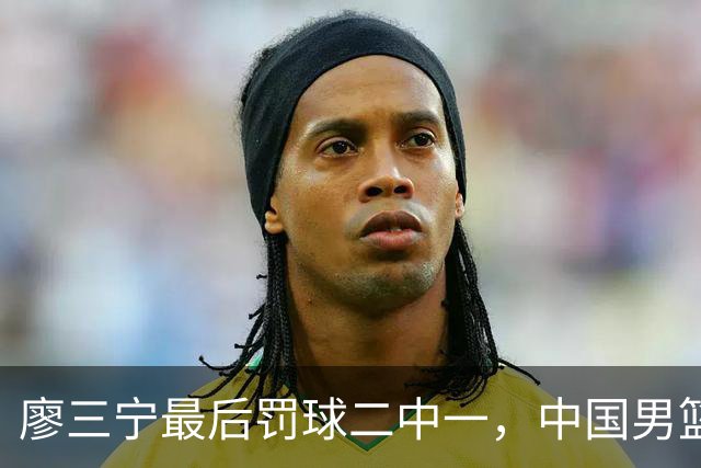 廖三宁最后罚球二中一，中国男篮被塞尔维亚球队准绝杀